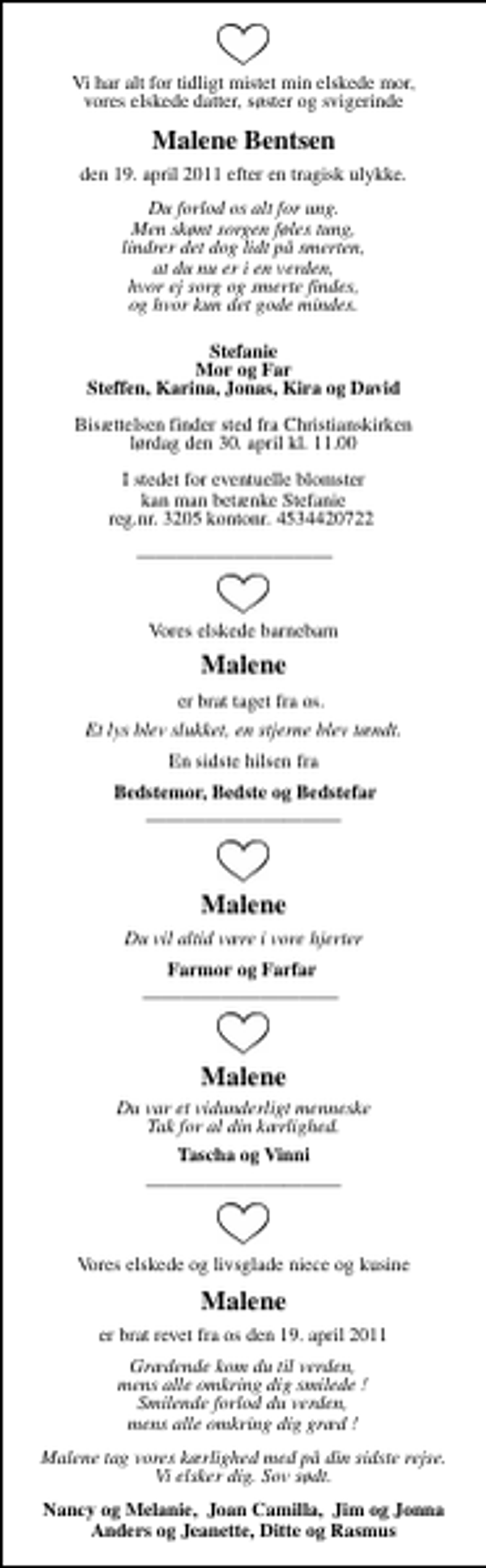 <p>Vi har alt for tidligt mistet vores elskede datter, mor, søster og svigerinde<br />Malene Bentsen<br />den 19. april 2011 efter en tragisk ulykke.<br />Du forlod os alt for ung. Men skønt sorgen føles tung, lindrer det dog lidt på smerten, at du nu er i en verden, hvor ej sorg og smerte findes, og hvor kun det gode mindes.<br />Mor og Far Stefanie Steffen, Karina, Jonas, Kira og David<br />Bisættelsen finder sted fra Christianskirken lørdag den 30. april kl. 11.00<br />I stedet for eventuelle blomster kan man betænke Stefanie Reg. nr. 3205 kontonr. 4534420722<br />Vores elskede barnebarn<br />Malene Bentsen<br />Er brat taget fra os.<br />Et lys blev slukket, en stjerne blev tændt.<br />En sidste hilsen fra<br />Bedstemor, Bedste og Bedstefar<br />Vores elskede og livsglade niece og kusine<br />Malene Bentsen<br />Er brat revet fra os den 19. april 2011<br />Er brat revet fra os den 19. april 2011<br />Malene tag vores kærlighed med på din sidste rejse. Vi elsker dig. Sov sødt.<br />Nancy og Melanie, Joan Camilla, Jim og Jonna</p>