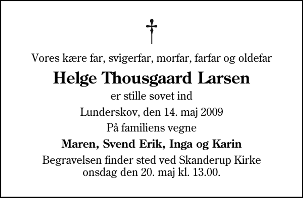 <p>Vores kære far, svigerfar, morfar, farfar og oldefar<br />Helge Thousgaard Larsen<br />er stille sovet ind<br />Lunderskov, den 14. maj 2009<br />På familiens vegne<br />Maren, Svend Erik, Inga og Karin<br />Begravelsen finder sted ved Skanderup Kirke onsdag den 20. maj kl. 13.00</p>