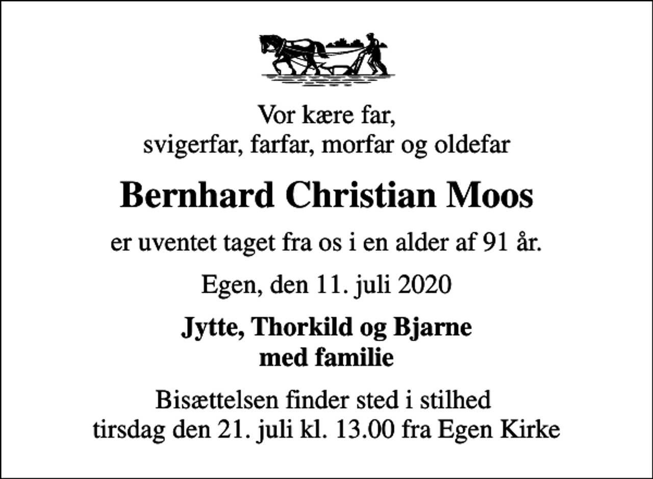 <p>Vor kære far, svigerfar, farfar, morfar og oldefar<br />Bernhard Christian Moos<br />er uventet taget fra os i en alder af 91 år.<br />Egen, den 11. juli 2020<br />Jytte, Thorkild og Bjarne med familie<br />Bisættelsen finder sted i stilhed tirsdag den 21. juli kl. 13.00 fra Egen Kirke</p>