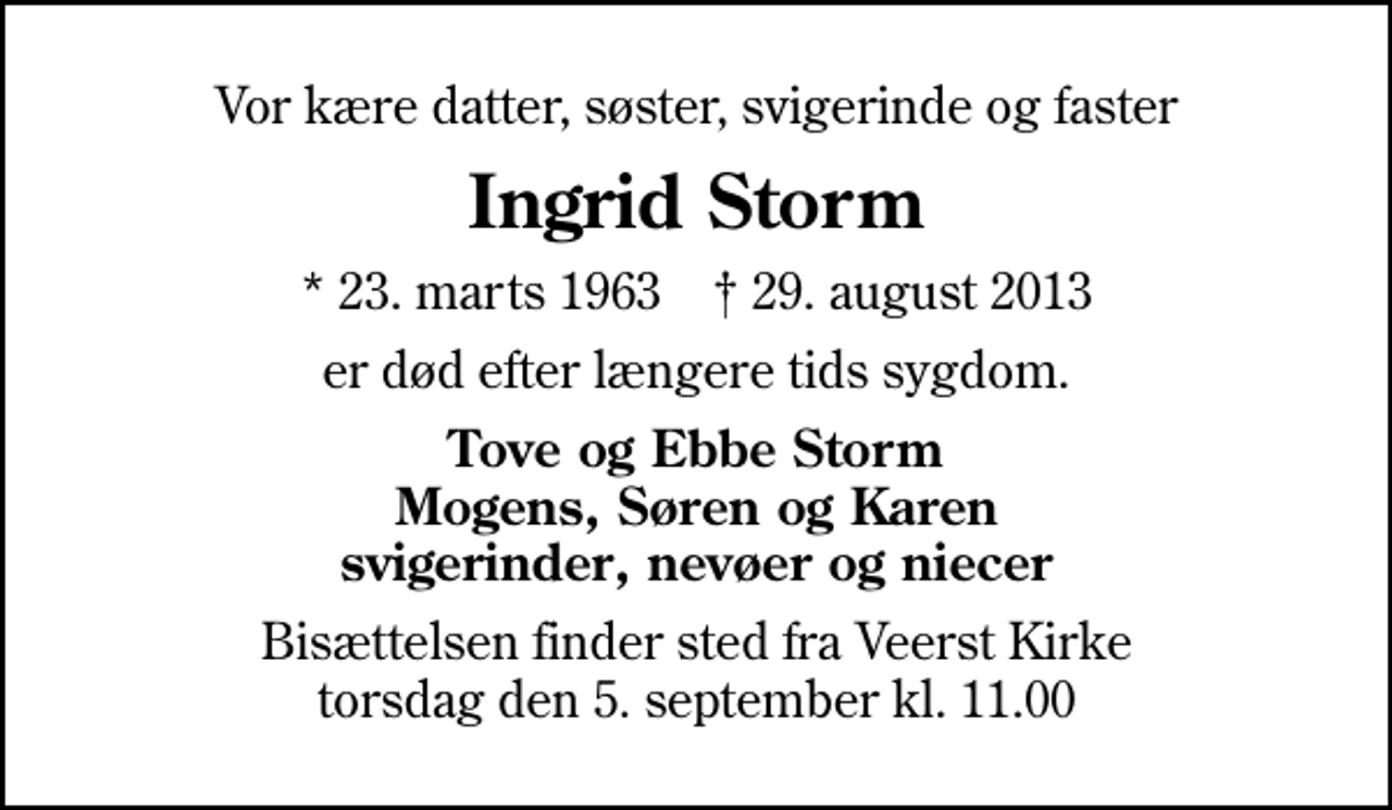 <p>Vor kære datter, søster, svigerinde og faster<br />Ingrid Storm<br />* 23. marts 1963 ✝ 29. august 2013<br />er død efter længere tids sygdom.<br />Tove og Ebbe Storm Mogens, Søren og Karen svigerinder, nevøer og niecer<br />Bisættelsen finder sted fra Veerst Kirke torsdag den 5. september kl. 11.00</p>