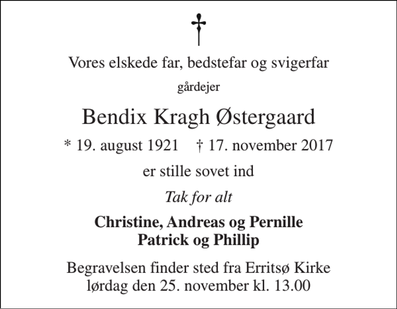 <p>Vores elskede far, bedstefar og svigerfar<br />gårdejer<br />Bendix Kragh Østergaard<br />* 19. august 1921 † 17. november 2017<br />er stille sovet ind<br />Tak for alt<br />Christine, Andreas og Pernille Patrick og Phillip<br />Begravelsen finder sted fra Erritsø Kirke lørdag den 25. november kl. 13.00</p>