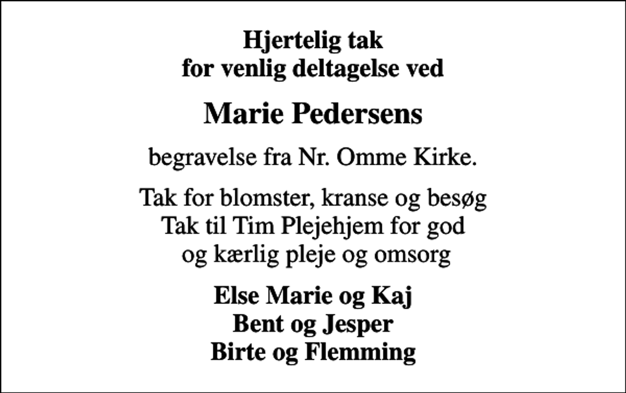<p>Hjertelig tak for venlig deltagelse ved<br />Marie Pedersens<br />begravelse fra Nr. Omme Kirke.<br />Tak for blomster, kranse og besøg Tak til Tim Plejehjem for god og kærlig pleje og omsorg<br />Else Marie og Kaj Bent og Jesper Birte og Flemming</p>