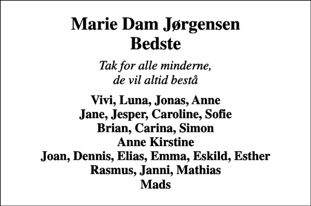 <p>Marie Dam Jørgensen Bedste<br />Tak for alle minderne, de vil altid bestå<br />Vivi, Luna, Jonas, Anne Jane, Jesper, Caroline, Sofie Brian, Carina, Simon Anne Kirstine Joan, Dennis, Elias, Emma, Eskild, Esther Rasmus, Janni, Mathias Mads</p>