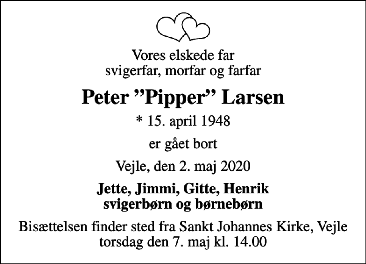<p>Vores elskede far svigerfar, morfar og farfar<br />Peter Pipper Larsen<br />* 15. april 1948<br />er gået bort<br />Vejle, den 2. maj 2020<br />Jette, Jimmi, Gitte, Henrik svigerbørn og børnebørn<br />Bisættelsen finder sted fra Sankt Johannes Kirke, Vejle torsdag den 7. maj kl. 14.00</p>