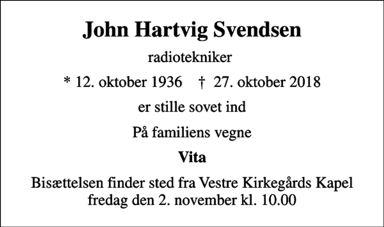 <p>John Hartvig Svendsen<br />radiotekniker<br />* 12. oktober 1936 ✝ 27. oktober 2018<br />er stille sovet ind<br />På familiens vegne<br />Vita<br />Bisættelsen finder sted fra Vestre Kirkegårds Kapel fredag den 2. november kl. 10.00</p>