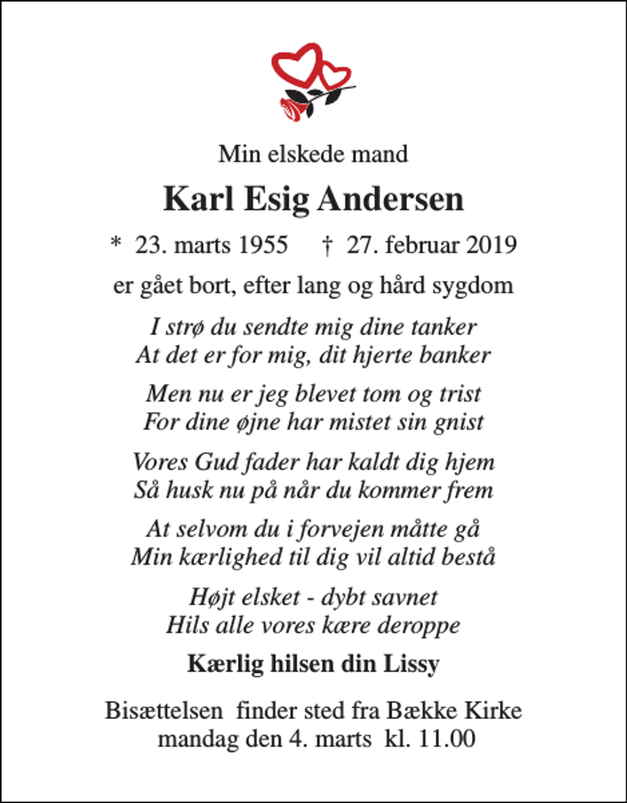 <p>Min elskede mand<br />Karl Esig Andersen<br />*​ 23. marts 1955​ †​ 27. februar 2019<br />er gået bort, efter lang og hård sygdom<br />I strø du sendte mig dine tanker At det er for mig, dit hjerte banker<br />Men nu er jeg blevet tom og trist For dine øjne har mistet sin gnist<br />Vores Gud fader har kaldt dig hjem Så husk nu på når du kommer frem<br />At selvom du i forvejen måtte gå Min kærlighed til dig vil altid bestå<br />Højt elsket - dybt savnet Hils alle vores kære deroppe<br />Kærlig hilsen din Lissy<br />Bisættelsen finder sted fra Bække Kirke mandag den 4. marts kl. 11.00</p>