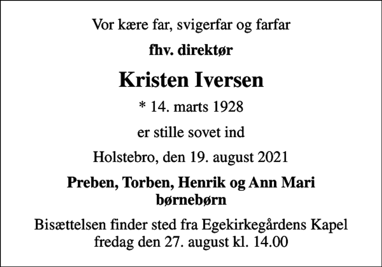 <p>Vor kære far, svigerfar og farfar<br />fhv. direktør<br />Kristen Iversen<br />* 14. marts 1928<br />er stille sovet ind<br />Holstebro, den 19. august 2021<br />Preben, Torben, Henrik og Ann Mari børnebørn<br />Bisættelsen finder sted fra Egekirkegårdens Kapel fredag den 27. august kl. 14.00</p>