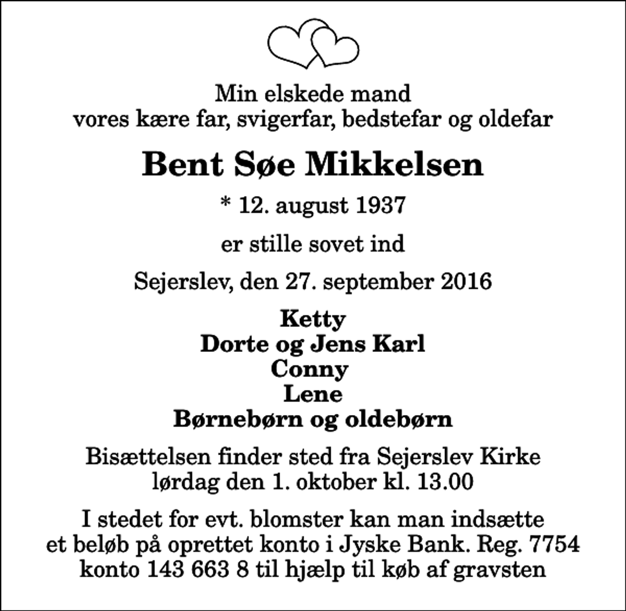 <p>Min elskede mand vores kære far, svigerfar, bedstefar og oldefar<br />Bent Søe Mikkelsen<br />* 12. august 1937<br />er stille sovet ind<br />Sejerslev, den 27. september 2016<br />Ketty Dorte og Jens Karl Conny Lene Børnebørn og oldebørn<br />Bisættelsen finder sted fra Sejerslev Kirke lørdag den 1. oktober kl. 13.00<br />I stedet for evt. blomster kan man indsætte et beløb på oprettet konto i Jyske Bank. Reg. 7754 konto 143 663 8 til hjælp til køb af gravsten</p>