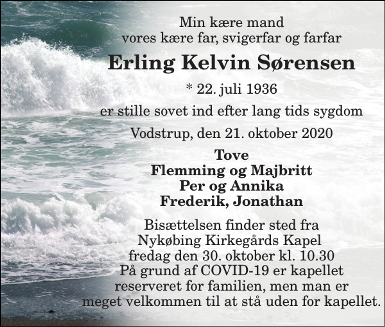 <p>Min kære mand vores kære far, svigerfar og farfar<br />Erling Kelvin Sørensen<br />*​ 22. juli 1936<br />er stille sovet ind efter lang tids sygdom<br />Vodstrup, den 21. oktober 2020<br />Tove Flemming og Majbritt Per og Annika Frederik, Jonathan<br />Bisættelsen finder sted fra Nykøbing Kirkegårds Kapel fredag den 30. oktober kl. 10.30 På grund af COVID-19 er kapellet reserveret for familien, men man er meget velkommen til at stå uden for kapellet.</p>