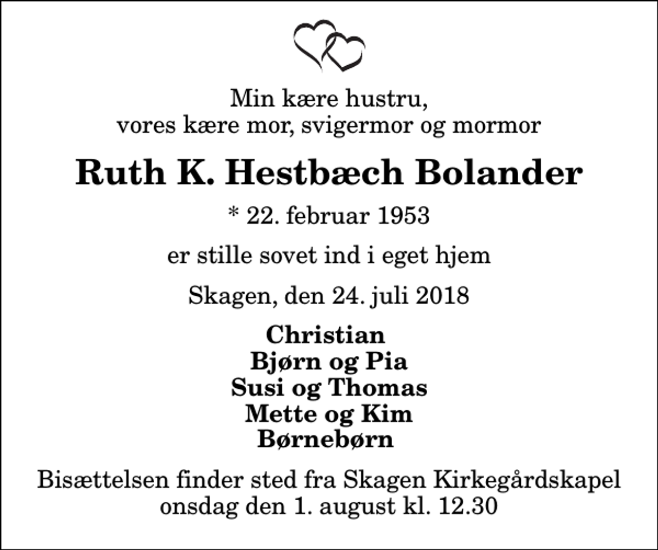 <p>Min kære hustru, vores kære mor, svigermor og mormor<br />Ruth K. Hestbæch Bolander<br />* 22. februar 1953<br />er stille sovet ind i eget hjem<br />Skagen, den 24. juli 2018<br />Christian Bjørn og Pia Susi og Thomas Mette og Kim Børnebørn<br />Bisættelsen finder sted fra Skagen Kirkegårdskapel onsdag den 1. august kl. 12.30</p>