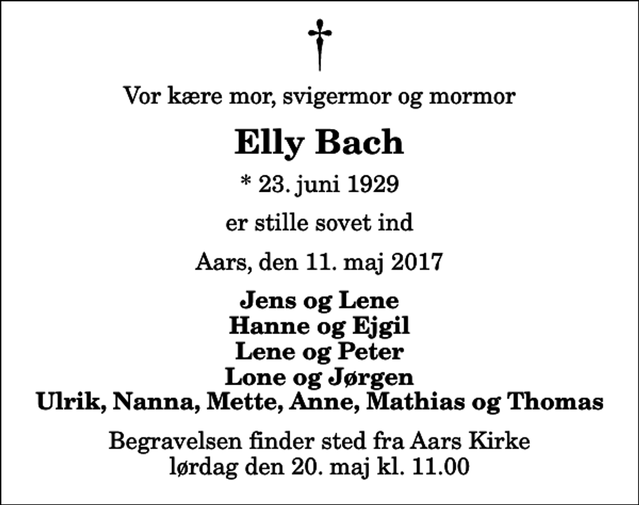 <p>Vor kære mor, svigermor og mormor<br />Elly Bach<br />* 23. juni 1929<br />er stille sovet ind<br />Aars, den 11. maj 2017<br />Jens og Lene Hanne og Ejgil Lene og Peter Lone og Jørgen Ulrik, Nanna, Mette, Anne, Mathias og Thomas<br />Begravelsen finder sted fra Aars Kirke lørdag den 20. maj kl. 11.00</p>