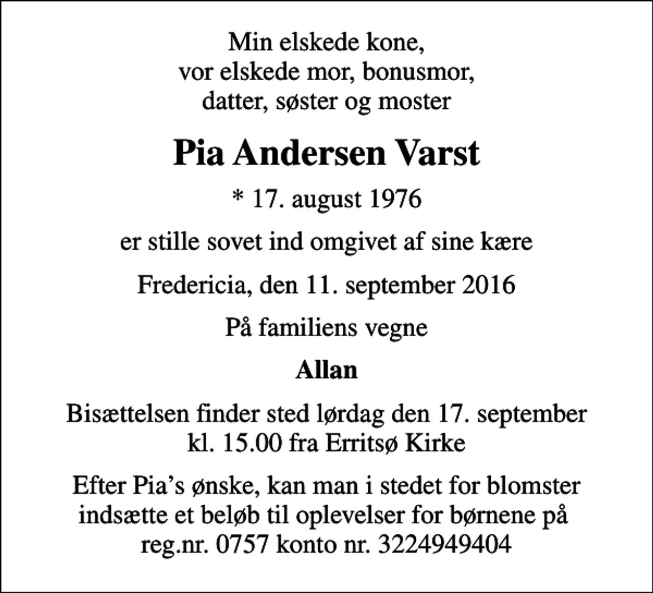 <p>Min elskede kone, vor elskede mor, bonusmor, datter, søster og moster<br />Pia Andersen Varst<br />* 17. august 1976<br />er stille sovet ind omgivet af sine kære<br />Fredericia, den 11. september 2016<br />På familiens vegne<br />Allan<br />Bisættelsen finder sted lørdag den 17. september kl. 15.00 fra Erritsø Kirke<br />Efter Pias ønske, kan man i stedet for blomster indsætte et beløb til oplevelser for børnene på reg.nr. 0757 konto nr. 3224949404</p>