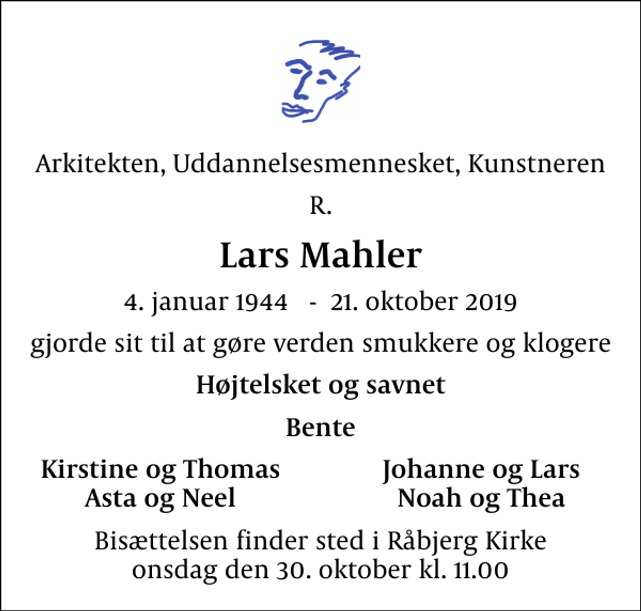 <p>Arkitekten, Uddannelsesmennesket, Kunstneren<br />R.<br />Lars Mahler<br />4. januar 1944 - 21. oktober 2019<br />gjorde sit til at gøre verden smukkere og klogere<br />Højtelsket og savnet<br />Bente<br />Kirstine og Thomas<br />Johanne og Lars<br />Asta og Neel<br />Noah og Thea<br />Bisættelsen finder sted i Råbjerg Kirke onsdag den 30. oktober kl. 11.00</p>