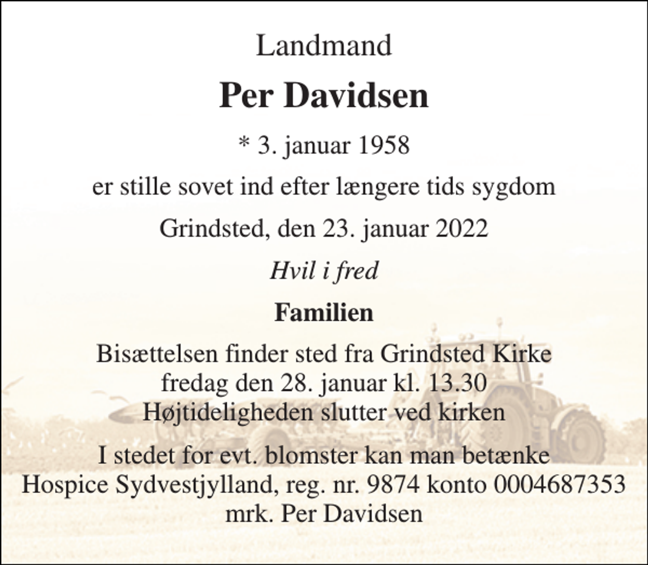 <p>Landmand<br />Per Davidsen<br />* 3. januar 1958<br />er stille sovet ind efter længere tids sygdom<br />Grindsted, den 23. januar 2022<br />Hvil i fred<br />Familien<br />Bisættelsen​ finder sted fra Grindsted Kirke​ fredag den 28. januar​ kl. 13.30 Højtideligheden slutter ved kirken<br />I stedet for evt. blomster kan man betænke Hospice Sydvestjylland, reg. nr. 9874 konto 0004687353 mrk. Per Davidsen</p>
