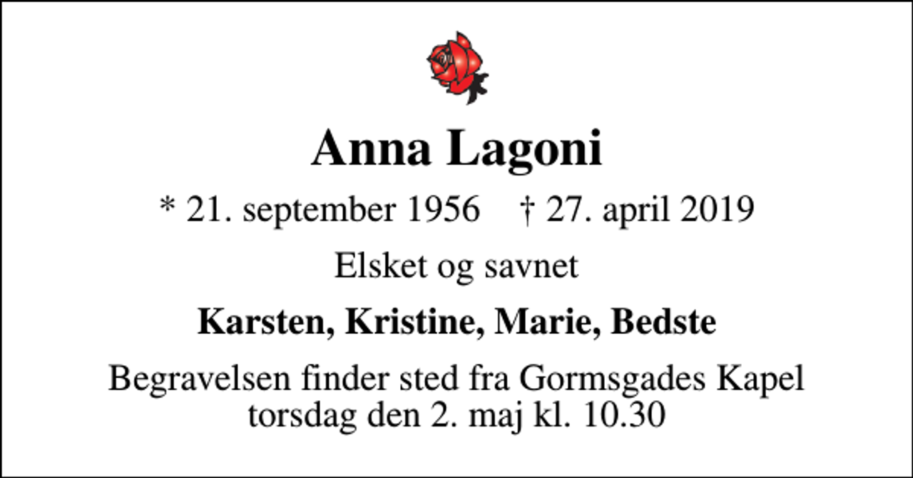<p>Anna Lagoni<br />* 21. september 1956 ✝ 27. april 2019<br />Elsket og savnet<br />Karsten, Kristine, Marie, Bedste<br />Begravelsen finder sted fra Gormsgades Kapel torsdag den 2. maj kl. 10.30</p>