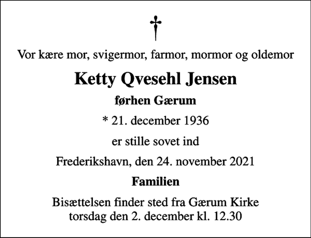 <p>Vor kære mor, svigermor, farmor, mormor og oldemor<br />Ketty Qvesehl Jensen<br />førhen Gærum<br />* 21. december 1936<br />er stille sovet ind<br />Frederikshavn, den 24. november 2021<br />Familien<br />Bisættelsen finder sted fra Gærum Kirke torsdag den 2. december kl. 12.30</p>