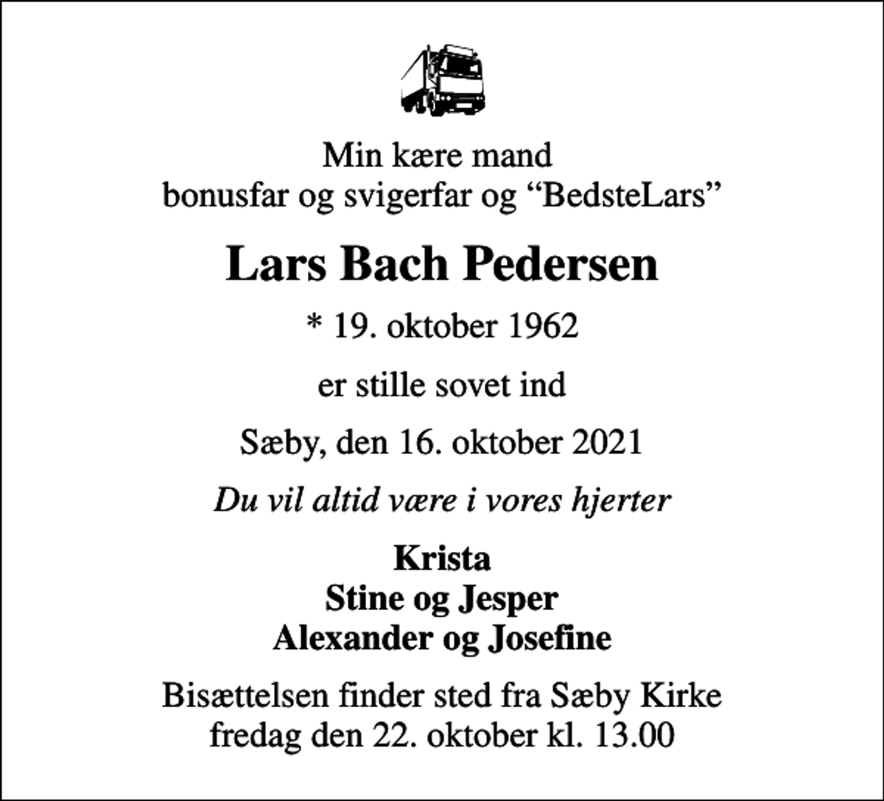 <p>Min kære mand bonusfar og svigerfar og BedsteLars<br />Lars Bach Pedersen<br />* 19. oktober 1962<br />er stille sovet ind<br />Sæby, den 16. oktober 2021<br />Du vil altid være i vores hjerter<br />Krista Stine og Jesper Alexander og Josefine<br />Bisættelsen finder sted fra Sæby Kirke fredag den 22. oktober kl. 13.00</p>