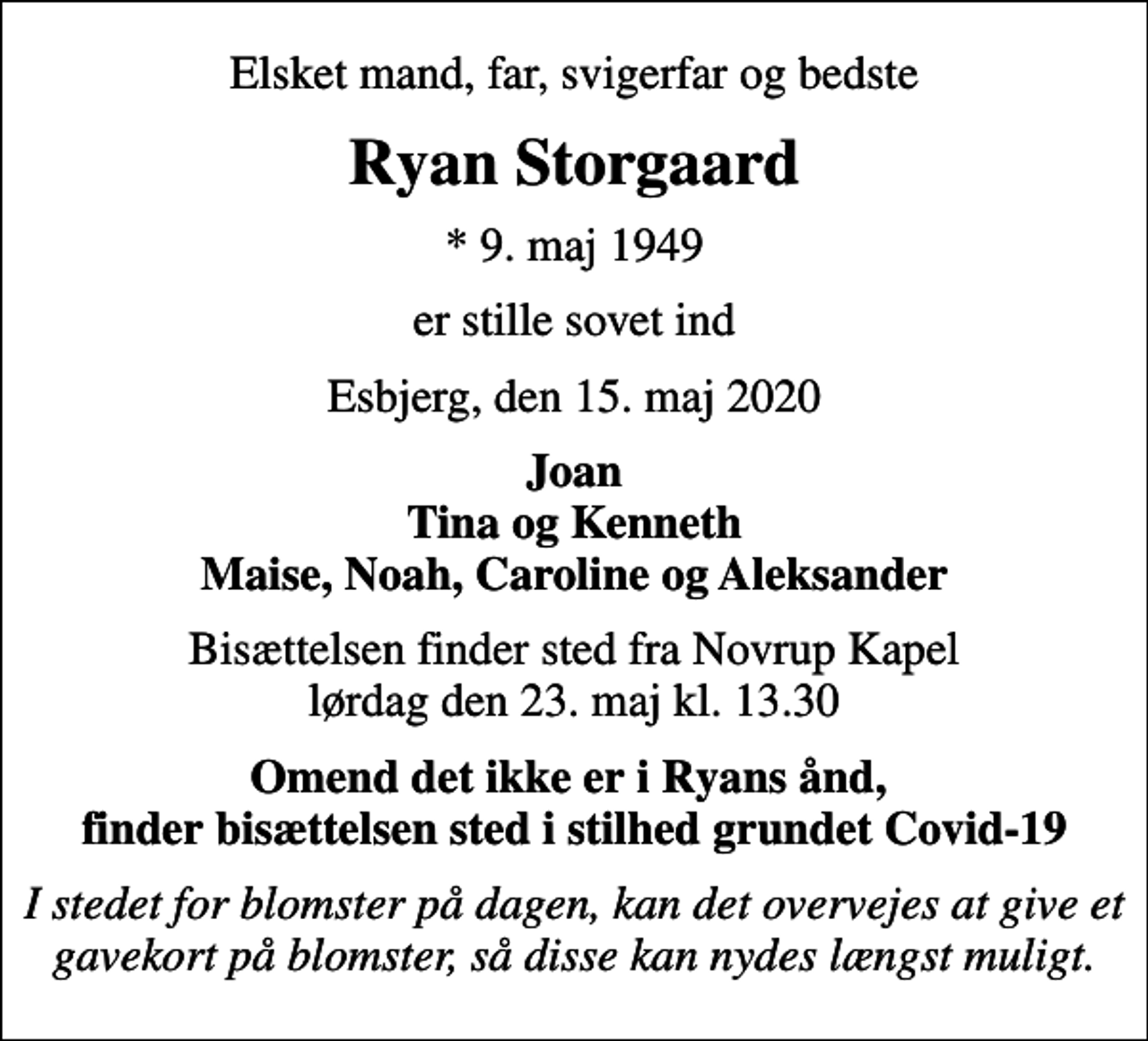 <p>Elsket mand, far, svigerfar og bedste<br />Ryan Storgaard<br />* 9. maj 1949<br />er stille sovet ind<br />Esbjerg, den 15. maj 2020<br />Joan Tina og Kenneth Maise, Noah, Caroline og Aleksander<br />Bisættelsen finder sted fra Novrup Kapel lørdag den 23. maj kl. 13.30<br />Omend det ikke er i Ryans ånd, finder bisættelsen sted i stilhed grundet Covid-19<br />I stedet for blomster på dagen, kan det overvejes at give et gavekort på blomster, så disse kan nydes længst muligt.</p>