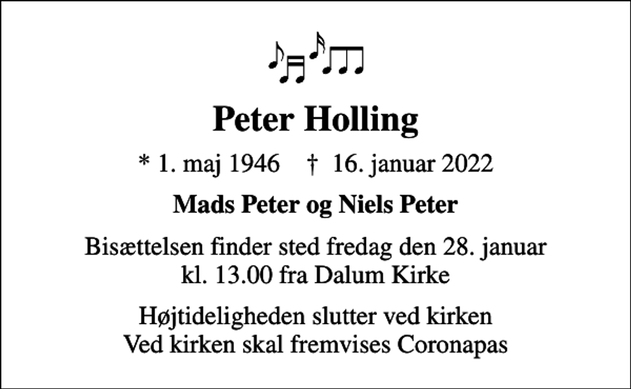 <p>Peter Holling<br />* 1. maj 1946 ✝ 16. januar 2022<br />Mads Peter og Niels Peter<br />Bisættelsen finder sted fredag den 28. januar kl. 13.00 fra Dalum Kirke<br />Højtideligheden slutter ved kirken Ved kirken skal fremvises Coronapas</p>