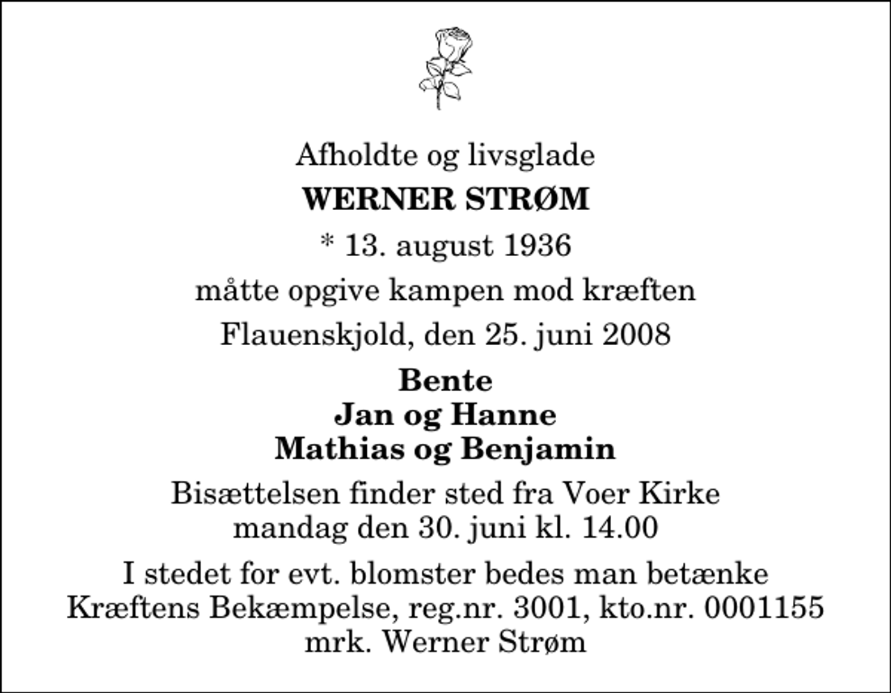<p>Afholdte og livsglade<br />Werner Strøm<br />* 13. august 1936<br />måtte opgive kampen mod kræften<br />Flauenskjold, den 25. juni 2008<br />Bente Jan og Hanne Mathias og Benjamin<br />Bisættelsen finder sted fra Voer Kirke mandag den 30. juni kl. 14.00<br />I stedet for evt. blomster kan man betænke<br />Kræftens Bekæmpelse reg.4183konto0001155mrk. Werner<br />Strøm</p>