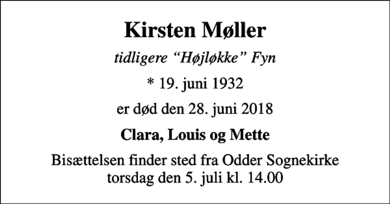 <p>Kirsten Møller<br />tidligere Højløkke Fyn<br />* 19. juni 1932<br />er død den 28. juni 2018<br />Clara, Louis og Mette<br />Bisættelsen finder sted fra Odder Sognekirke torsdag den 5. juli kl. 14.00</p>