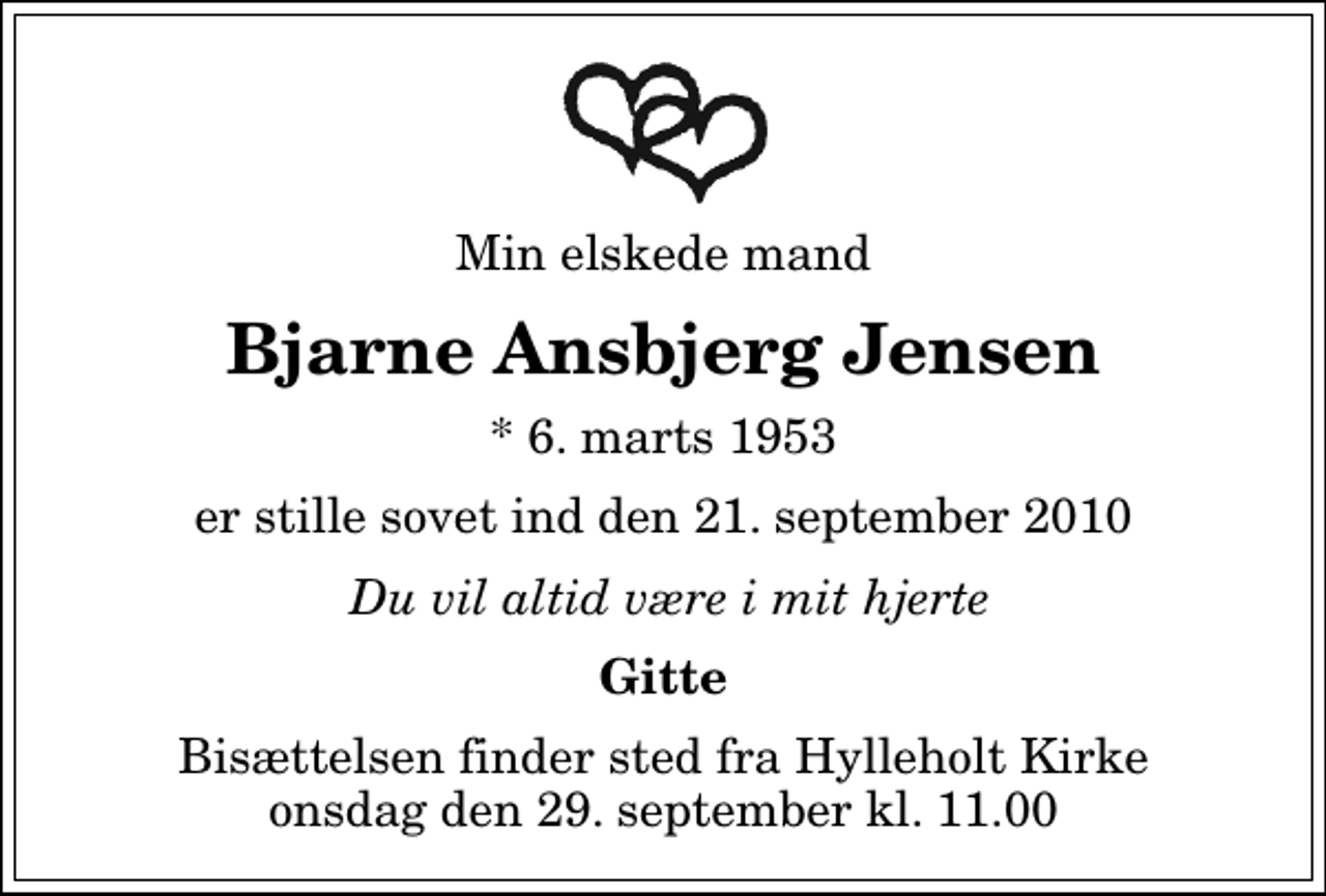 <p>Min elskede mand<br />Bjarne Ansbjerg Jensen<br />* 6. marts 1953<br />er stille sovet ind den 21. september 2010<br />Du vil altid være i mit hjerte<br />Gitte<br />Bisættelsen finder sted fra Hylleholt Kirke onsdag den 29. september kl. 11.00</p>