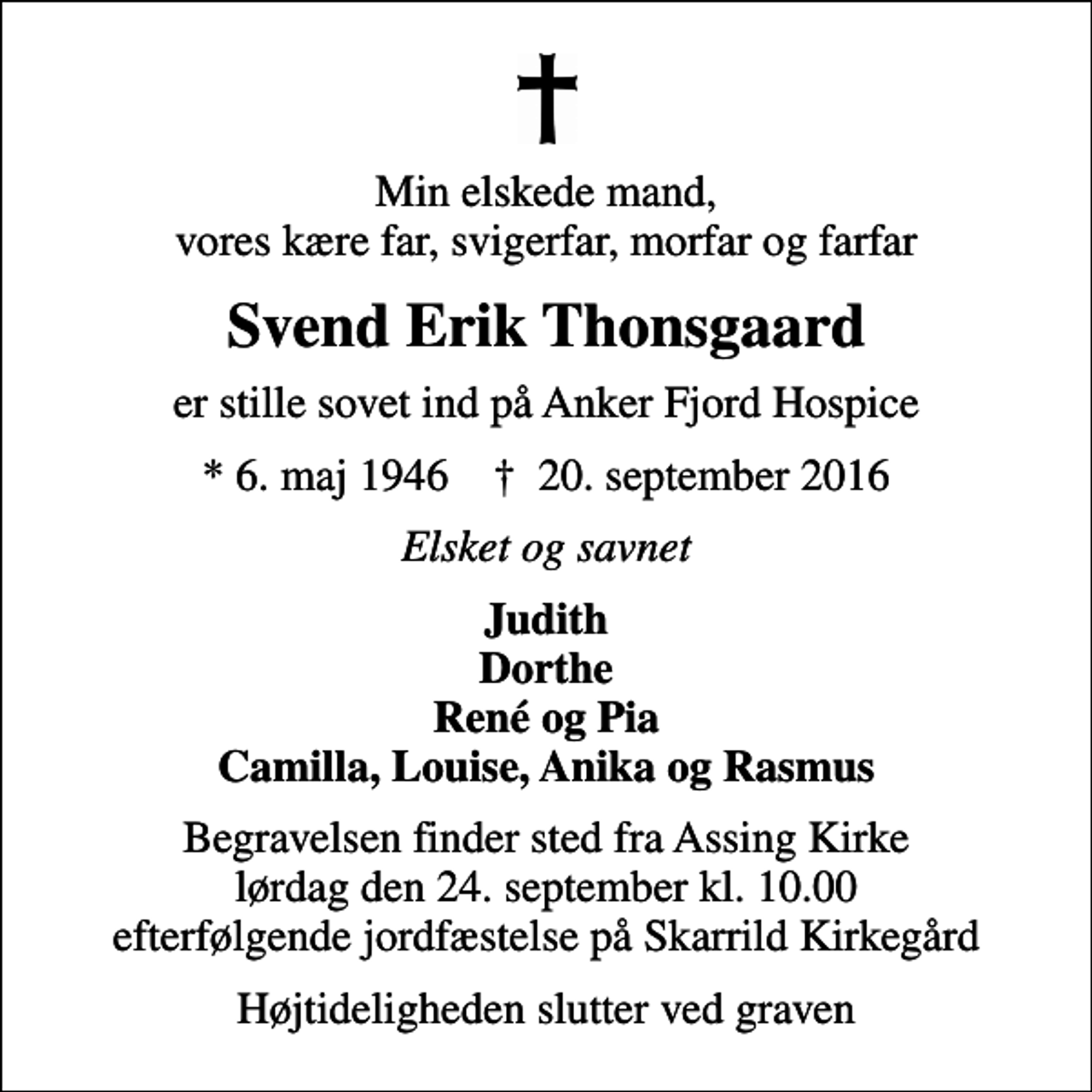 <p>Min elskede mand, vores kære far, svigerfar, morfar og farfar<br />Svend Erik Thonsgaard<br />er stille sovet ind på Anker Fjord Hospice<br />* 6. maj 1946 ✝ 20. september 2016<br />Elsket og savnet<br />Judith Dorthe René og Pia Camilla, Louise, Anika og Rasmus<br />Begravelsen finder sted fra Assing Kirke lørdag den 24. september kl. 10.00 efterfølgende jordfæstelse på Skarrild Kirkegård<br />Højtideligheden slutter ved graven</p>