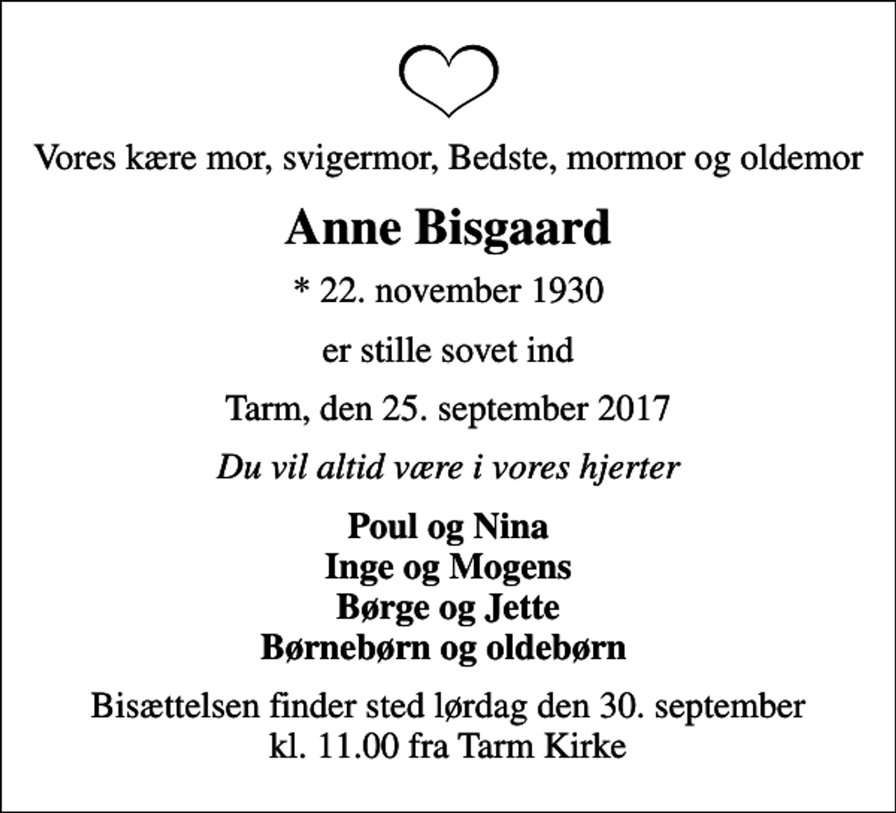 <p>Vores kære mor, svigermor, Bedste, mormor og oldemor<br />Anne Bisgaard<br />* 22. november 1930<br />er stille sovet ind<br />Tarm, den 25. september 2017<br />Du vil altid være i vores hjerter<br />Poul og Nina Inge og Mogens Børge og Jette Børnebørn og oldebørn<br />Bisættelsen finder sted lørdag den 30. september kl. 11.00 fra Tarm Kirke</p>