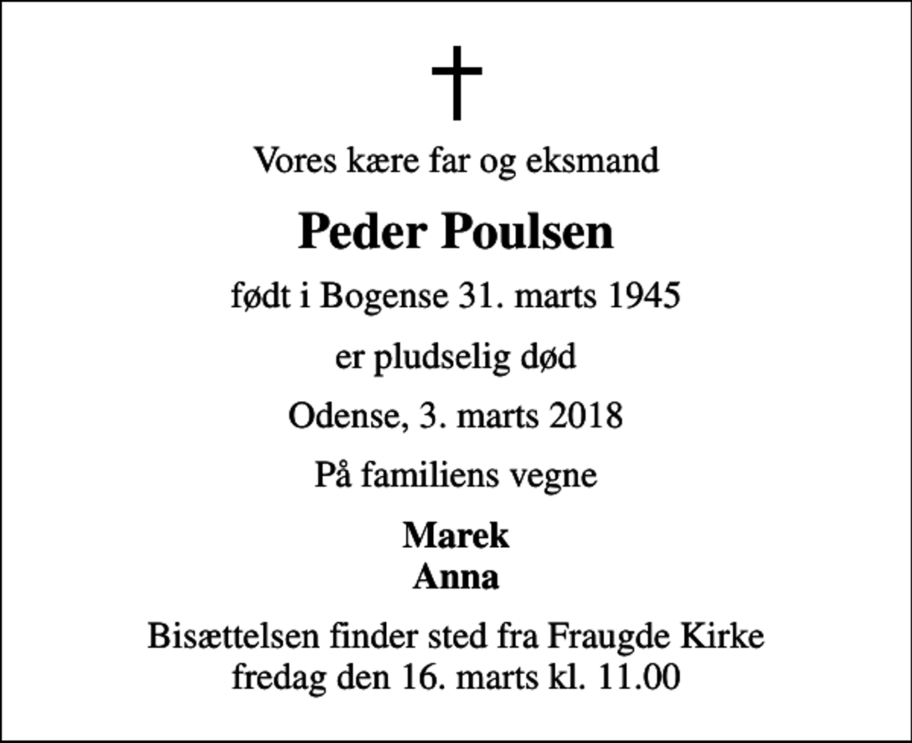 <p>Vores kære far og eksmand<br />Peder Poulsen<br />født i Bogense 31. marts 1945<br />er pludselig død<br />Odense, 3. marts 2018<br />På familiens vegne<br />Marek Anna<br />Bisættelsen finder sted fra Fraugde Kirke fredag den 16. marts kl. 11.00</p>