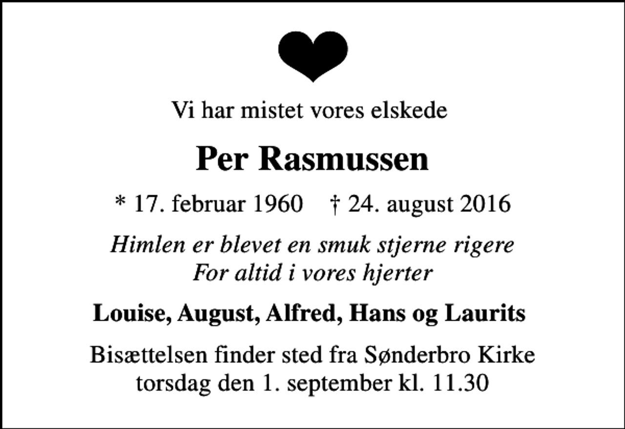 <p>Vi har mistet vores elskede<br />Per Rasmussen<br />* 17. februar 1960 ✝ 24. august 2016<br />Himlen er blevet en smuk stjerne rigere For altid i vores hjerter<br />Louise, August, Alfred, Hans og Laurits<br />Bisættelsen finder sted fra Sønderbro Kirke torsdag den 1. september kl. 11.30</p>