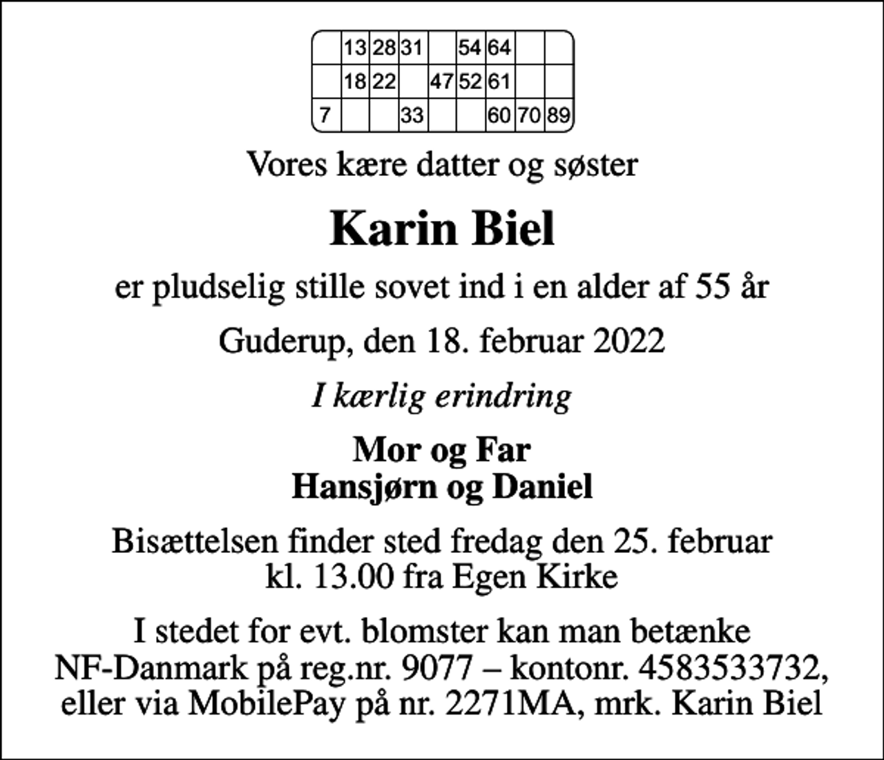 <p>Vores kære datter og søster<br />Karin Biel<br />er pludselig stille sovet ind i en alder af 55 år<br />Guderup, den 18. februar 2022<br />I kærlig erindring<br />Mor og Far Hansjørn og Daniel<br />Bisættelsen finder sted fredag den 25. februar kl. 13.00 fra Egen Kirke<br />I stedet for evt. blomster kan man betænke NF-Danmark på reg.nr. 9077 kontonr. 4583533732, eller via MobilePay på nr. 2271MA, mrk. Karin Biel</p>