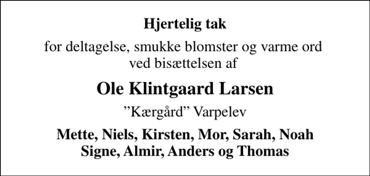<p>Hjertelig tak<br />for deltagelse, smukke blomster og varme ord ved bisættelsen af<br />Ole Klintgaard Larsen<br />Kærgård Varpelev<br />Mette, Niels, Kirsten, Mor, Sarah, Noah Signe, Almir, Anders og Thomas</p>