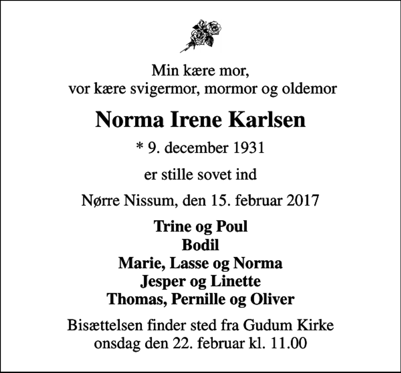 <p>Min kære mor, vor kære svigermor, mormor og oldemor<br />Norma Irene Karlsen<br />* 9. december 1931<br />er stille sovet ind<br />Nørre Nissum, den 15. februar 2017<br />Trine og Poul Bodil Marie, Lasse og Norma Jesper og Linette Thomas, Pernille og Oliver<br />Bisættelsen finder sted fra Gudum Kirke onsdag den 22. februar kl. 11.00</p>