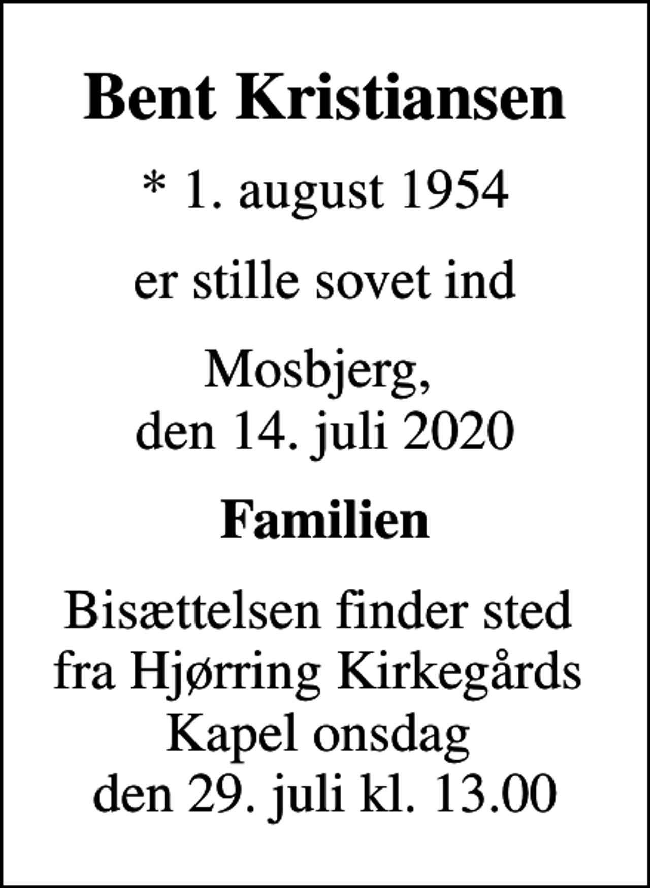 <p>Bent Kristiansen<br />* 1. august 1954<br />er stille sovet ind<br />Mosbjerg, den 14. juli 2020<br />Familien<br />Bisættelsen finder sted fra Hjørring Kirkegårds Kapel onsdag den 29. juli kl. 13.00</p>