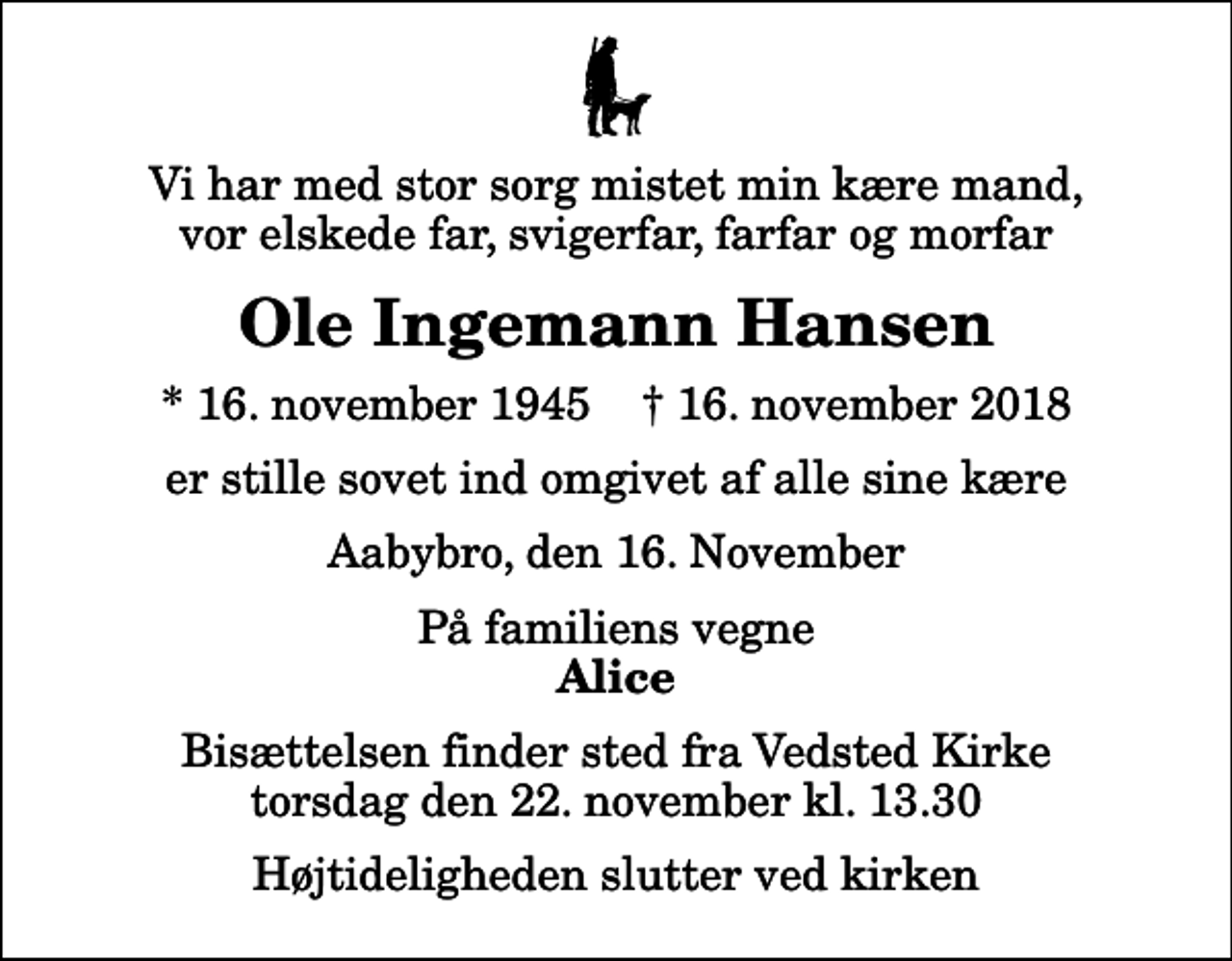 <p>Vi har med stor sorg mistet min kære mand, vor elskede far, svigerfar, farfar og morfar<br />Ole Ingemann Hansen<br />* 16. november 1945 ✝ 16. november 2018<br />er stille sovet ind omgivet af alle sine kære<br />Aabybro, den 16. November<br />På familiens vegne<br />Alice<br />Bisættelsen finder sted fra Vedsted Kirke torsdag den 22. november kl. 13.30 Højtideligheden slutter ved kirken</p>