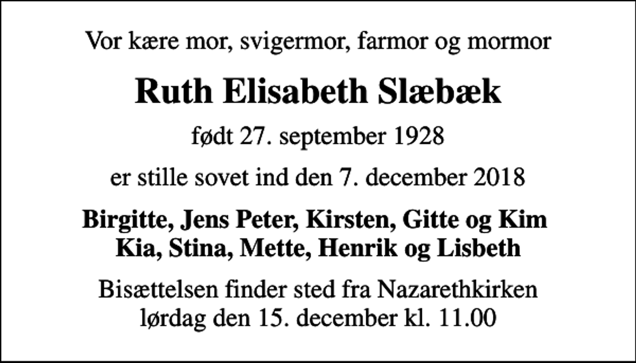 <p>Vor kære mor, svigermor, farmor og mormor<br />Ruth Elisabeth Slæbæk<br />født 27. september 1928<br />er stille sovet ind den 7. december 2018<br />Birgitte, Jens Peter, Kirsten, Gitte og Kim Kia, Stina, Mette, Henrik og Lisbeth<br />Bisættelsen finder sted fra Nazarethkirken lørdag den 15. december kl. 11.00</p>