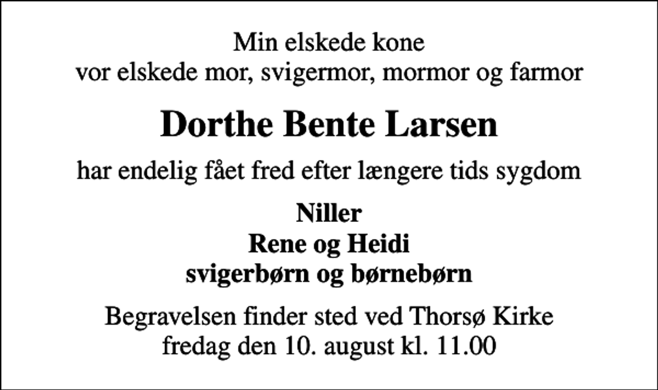 <p>Min elskede kone vor elskede mor, svigermor, mormor og farmor<br />Dorthe Bente Larsen<br />har endelig fået fred efter længere tids sygdom<br />Niller Rene og Heidi svigerbørn og børnebørn<br />Begravelsen finder sted ved Thorsø Kirke fredag den 10. august kl. 11.00</p>