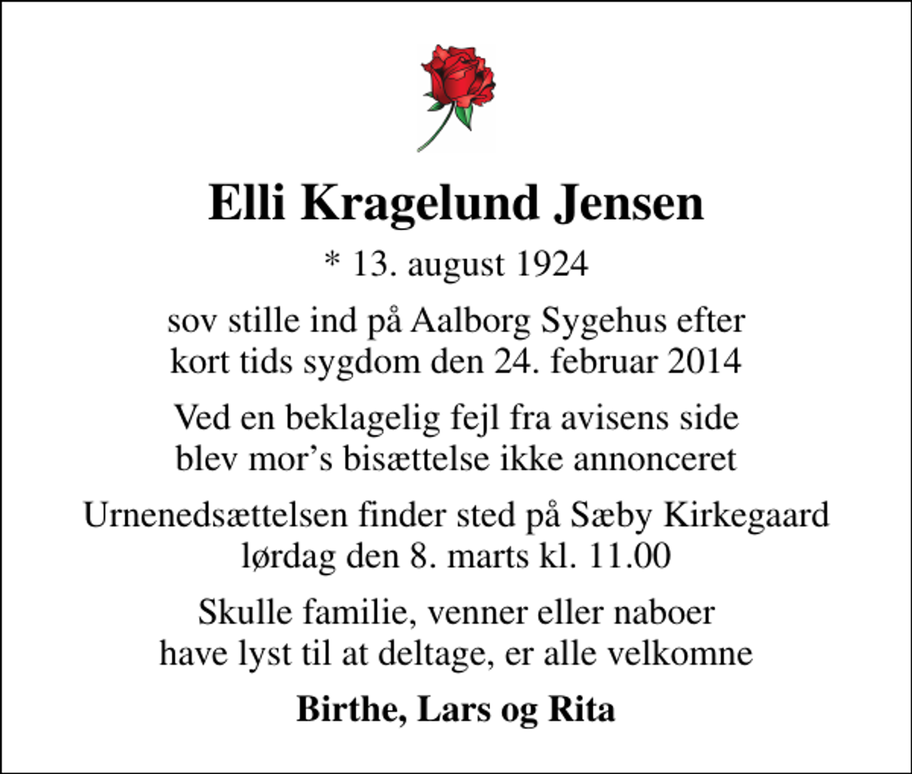 <p>Elli Kragelund Jensen<br />* 13. august 1924<br />sov stille ind på Aalborg Sygehus efter kort tids sygdom den 24. februar 2014<br />Ved en beklagelig fejl fra avisens side blev mors bisættelse ikke annonceret<br />Urnenedsættelsen finder sted på Sæby Kirkegaard lørdag den 8. marts kl. 11.00<br />Skulle familie, venner eller naboer have lyst til at deltage, er alle velkomne<br />Birthe, Lars og Rita</p>