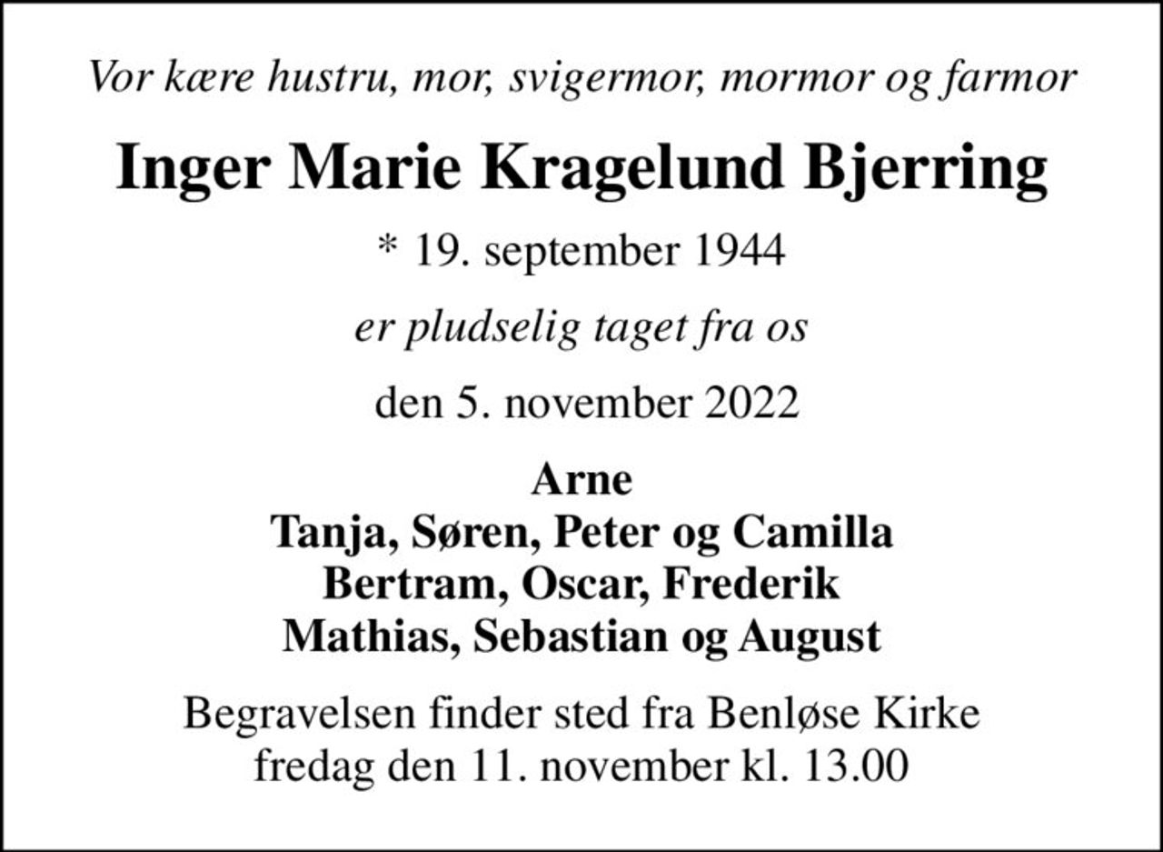 Vor kære hustru, mor, svigermor, mormor og farmor
Inger Marie Kragelund Bjerring
* 19. september 1944
er pludselig taget fra os
 den 5. november 2022
Arne Tanja, Søren, Peter og Camilla Bertram, Oscar, Frederik Mathias, Sebastian og August
Begravelsen finder sted fra Benløse Kirke  fredag den 11. november kl. 13.00