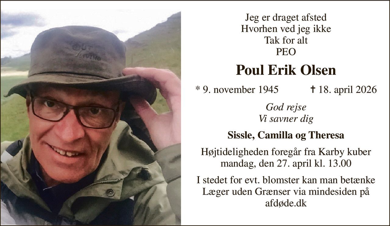 Jeg er draget afsted Hvorhen ved jeg ikke Tak for alt PEO 
Poul Erik Olsen 
*​ 9. november 1945​            ✝​ 18. april 2026 
God rejse Vi savner dig 
Sissle, Camilla og Theresa 
Højtideligheden foregår fra Karby kuber mandag, den 27. april kl. 13.00 
I stedet for evt. blomster kan man betænke Læger uden Grænser via mindesiden på afdøde.dk
