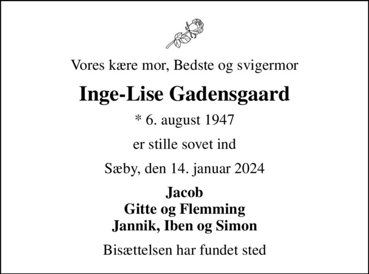 Vores kære mor, Bedste og svigermor
Inge-Lise Gadensgaard
* 6. august 1947
er stille sovet ind
Sæby, den 14. januar 2024
Jacob Gitte og Flemming Jannik, Iben og Simon
Bisættelsen har fundet sted