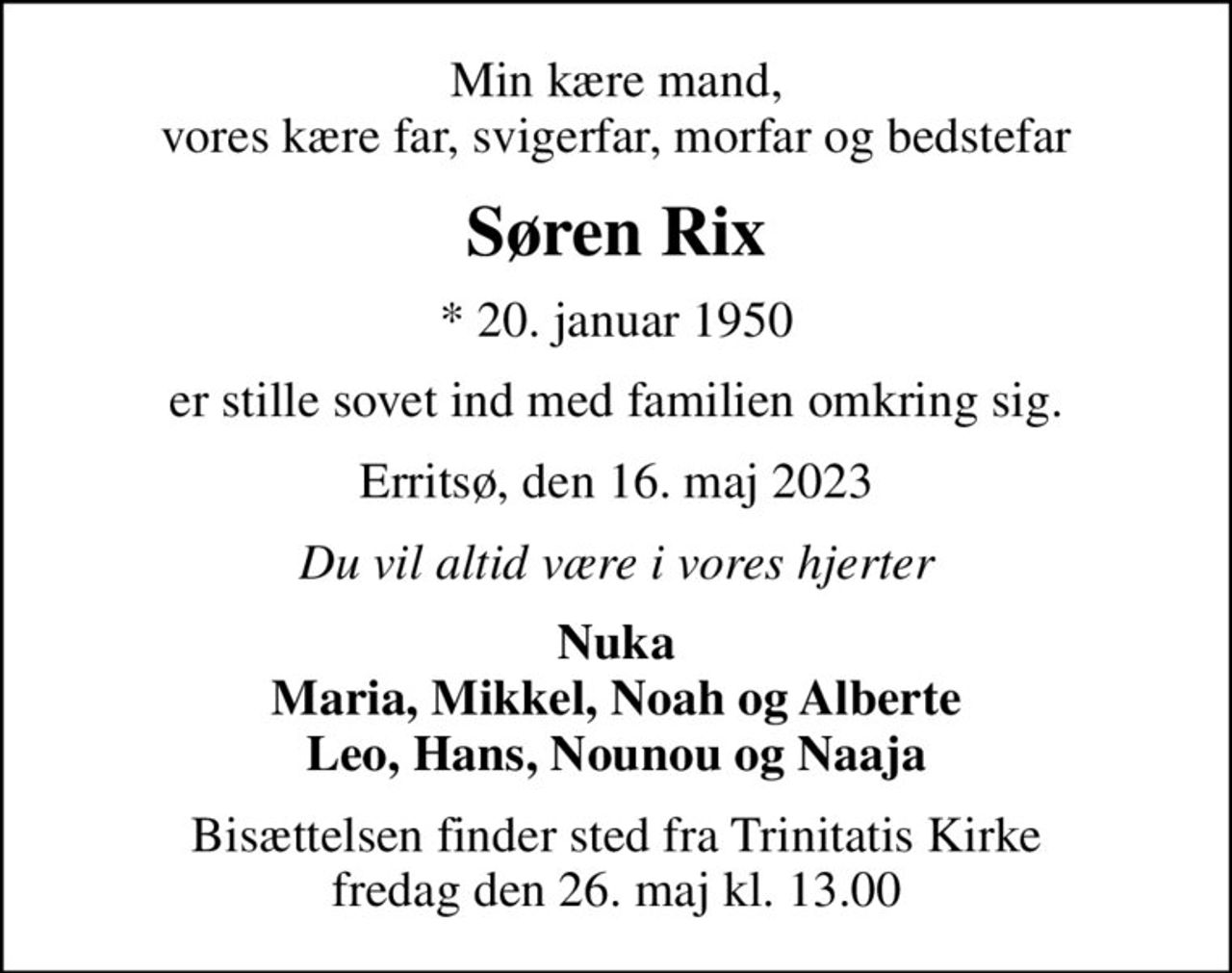 Min kære mand, vores kære far, svigerfar, morfar og bedstefar
Søren Rix
* 20. januar 1950
er stille sovet ind med familien omkring sig.
Erritsø, den 16. maj 2023
Du vil altid være i vores hjerter
Nuka Maria, Mikkel, Noah og Alberte Leo, Hans, Nounou og Naaja
Bisættelsen finder sted fra Trinitatis Kirke  fredag den 26. maj kl. 13.00