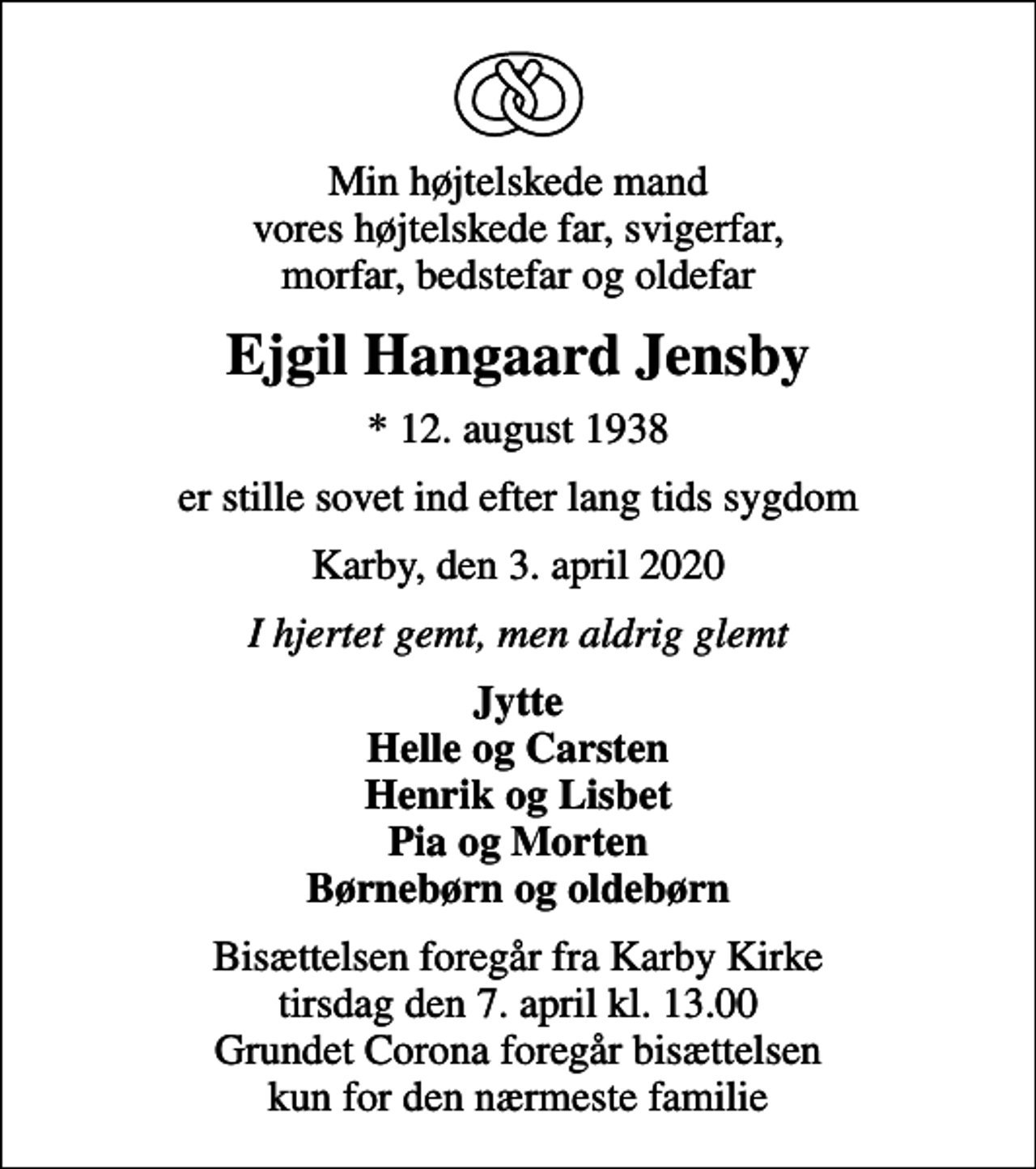 <p>Min højtelskede mand vores højtelskede far, svigerfar, morfar, bedstefar og oldefar<br />Ejgil Hangaard Jensby<br />* 12. august 1938<br />er stille sovet ind efter lang tids sygdom<br />Karby, den 3. april 2020<br />I hjertet gemt, men aldrig glemt<br />Jytte Helle og Carsten Henrik og Lisbet Pia og Morten Børnebørn og oldebørn<br />Bisættelsen foregår fra Karby Kirke tirsdag den 7. april kl. 13.00 Grundet Corona foregår bisættelsen kun for den nærmeste familie</p>
