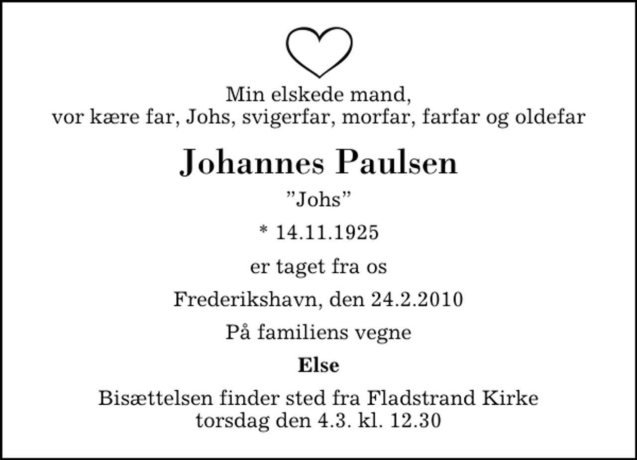 <p>Min elskede mand, vor kære far, Johs, svigerfar, morfar, farfar og oldefar<br />Johannes Paulsen<br />Johs<br />* 14.11.1925<br />er taget fra os<br />Frederikshavn, den 24.2.2010<br />På familiens vegne<br />Else<br />Bisættelsen finder sted fra Fladstrand Kirke torsdag den 4.3. kl. 12.30</p>