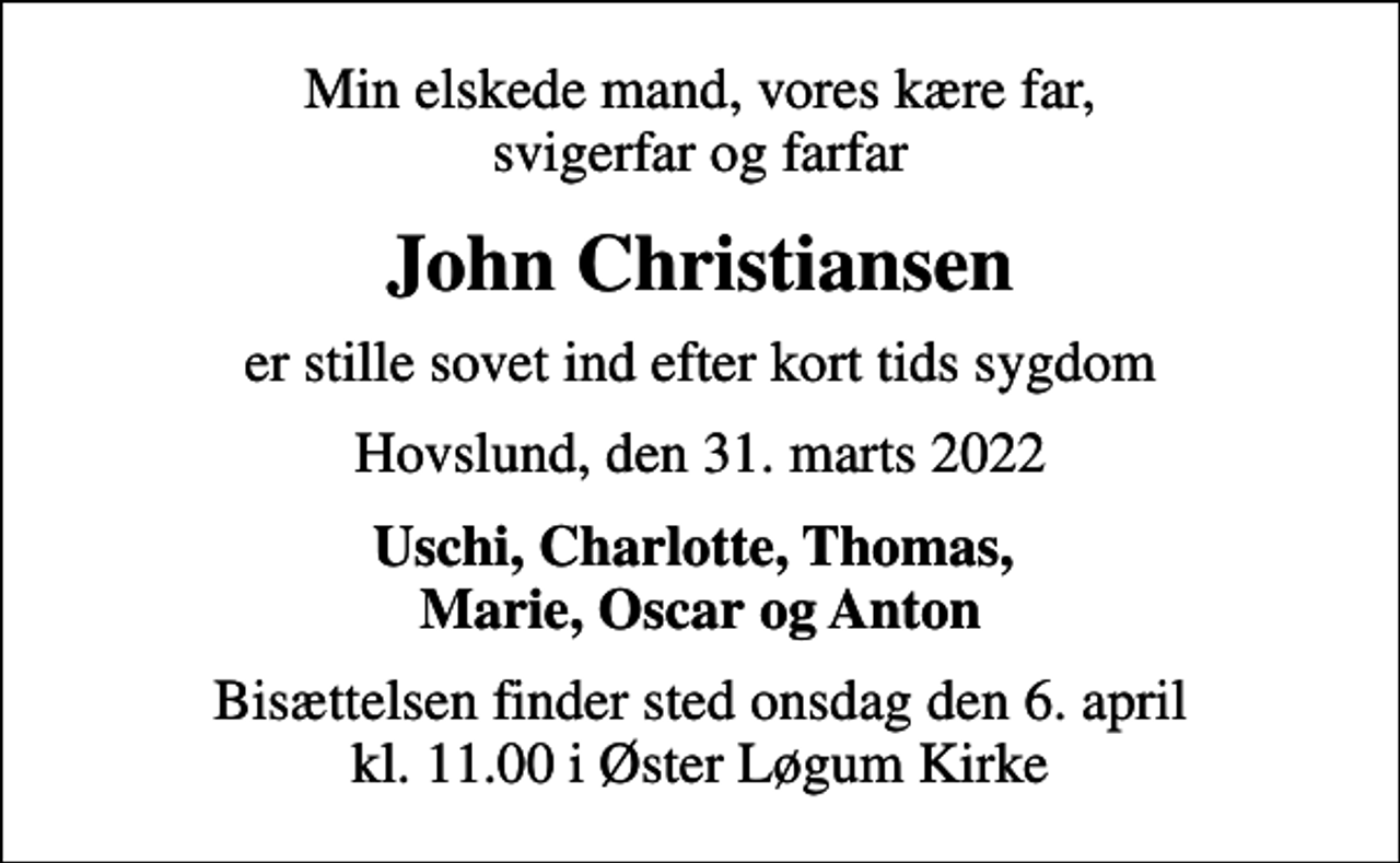 <p>Min elskede mand, vores kære far, svigerfar og farfar<br />John Christiansen<br />er stille sovet ind efter kort tids sygdom<br />Hovslund, den 31. marts 2022<br />Uschi, Charlotte, Thomas, Marie, Oscar og Anton<br />Bisættelsen finder sted onsdag den 6. april kl. 11.00 i Øster Løgum Kirke</p>