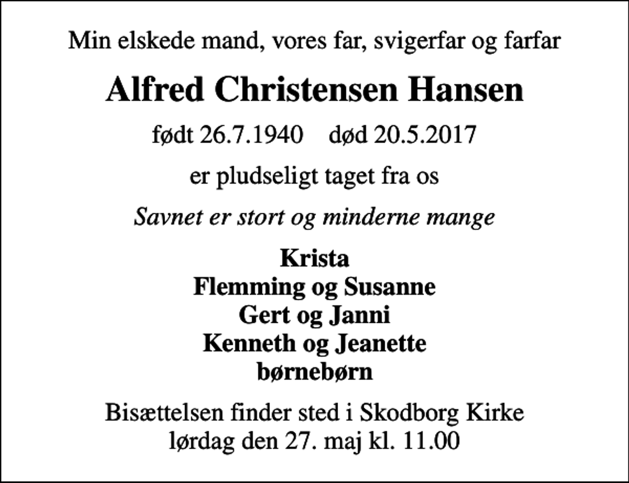 <p>Min elskede mand, vores far, svigerfar og farfar<br />Alfred Christensen Hansen<br />født 26.7.1940 død 20.5.2017<br />er pludseligt taget fra os<br />Savnet er stort og minderne mange<br />Krista Flemming og Susanne Gert og Janni Kenneth og Jeanette børnebørn<br />Bisættelsen finder sted i Skodborg Kirke lørdag den 27. maj kl. 11.00</p>