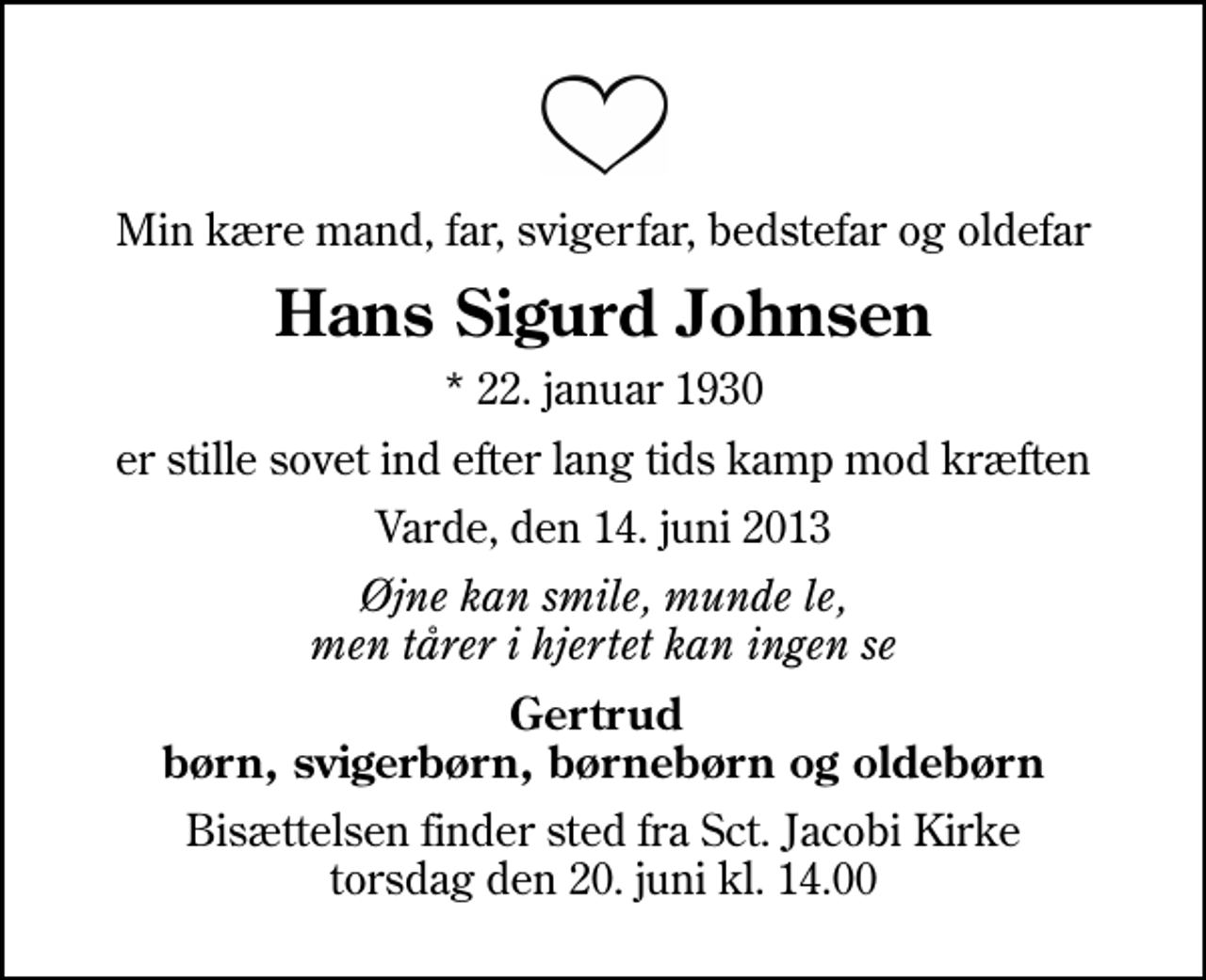 <p>Min kære mand, far, svigerfar, bedstefar og oldefar<br />Hans Sigurd Johnsen<br />* 22. januar 1930<br />er stille sovet ind efter lang tids kamp mod kræften<br />Varde, den 14. juni 2013<br />Øjne kan smile, munde le, men tårer i hjertet kan ingen se<br />Gertrud børn, svigerbørn, børnebørn og oldebørn<br />Bisættelsen finder sted fra Sct. Jacobi Kirke torsdag den 20. juni kl. 14.00</p>