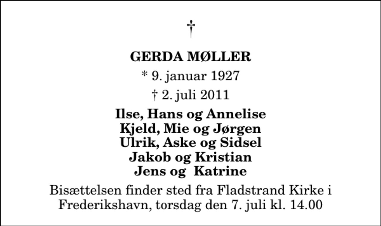 <p>Gerda Møller<br />* 9. januar 1927<br />✝ 3. juli 2011<br />Ilse, Hans og Annelise Kjeld, Mie og Jørgen Ulrik, Aske og Sidsel Jakob og Kristian Jens og Katrine<br />Bisættelsen finder sted fra Fladstrand Kirke i Frederikshavn, torsdag den 7. juli kl. 14.00</p>