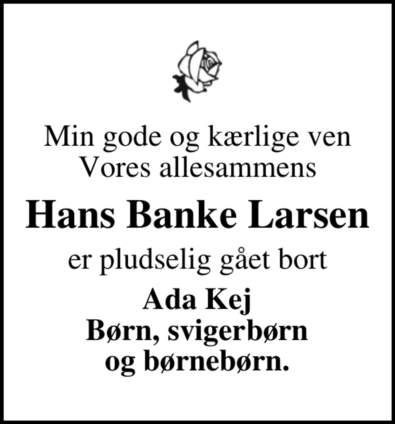 <p>Min gode og kærlige ven Vores allesammens<br />Hans Banke Larsen<br />er pludselig gået bort<br />Ada Kej Børn, svigerbørn og børnebørn.</p>