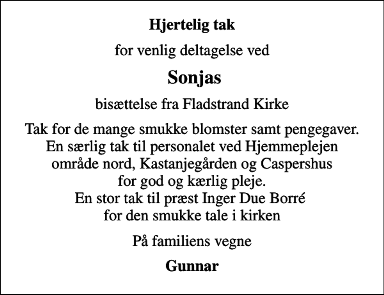 <p>Hjertelig tak<br />for venlig deltagelse ved<br />Sonjas<br />bisættelse fra Fladstrand Kirke<br />Tak for de mange smukke blomster samt pengegaver. En særlig tak til personalet ved Hjemmeplejen område nord, Kastanjegården og Caspershus for god og kærlig pleje. En stor tak til præst Inger Due Borré for den smukke tale i kirken<br />På familiens vegne<br />Gunnar</p>